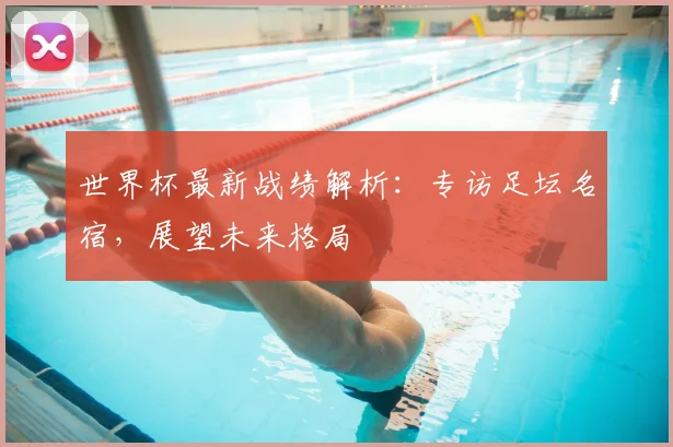 世界杯最新战绩解析：专访足坛名宿，展望未来格局