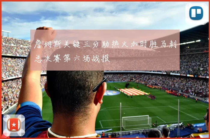 詹姆斯关键三分助热火加时胜马刺总决赛第六场战报