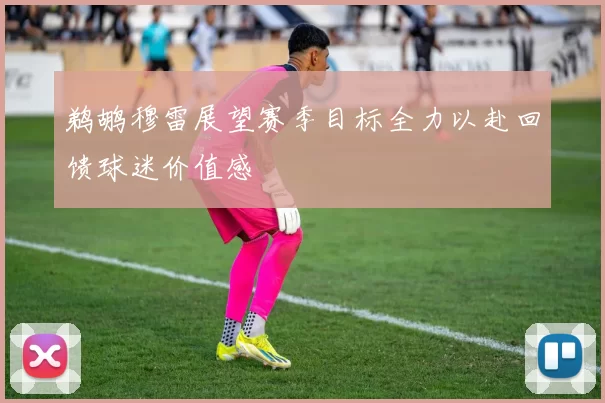 鹈鹕穆雷展望赛季目标全力以赴回馈球迷价值感