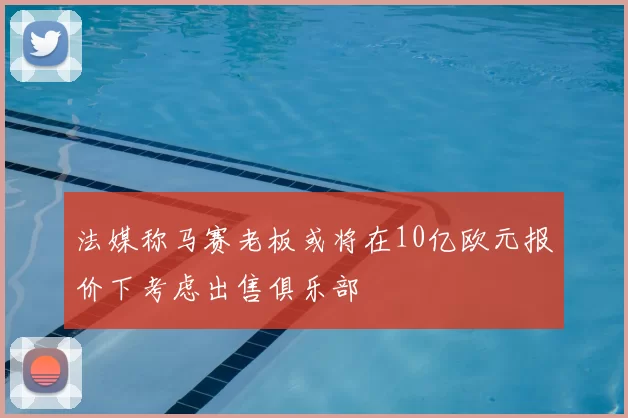 法媒称马赛老板或将在10亿欧元报价下考虑出售俱乐部