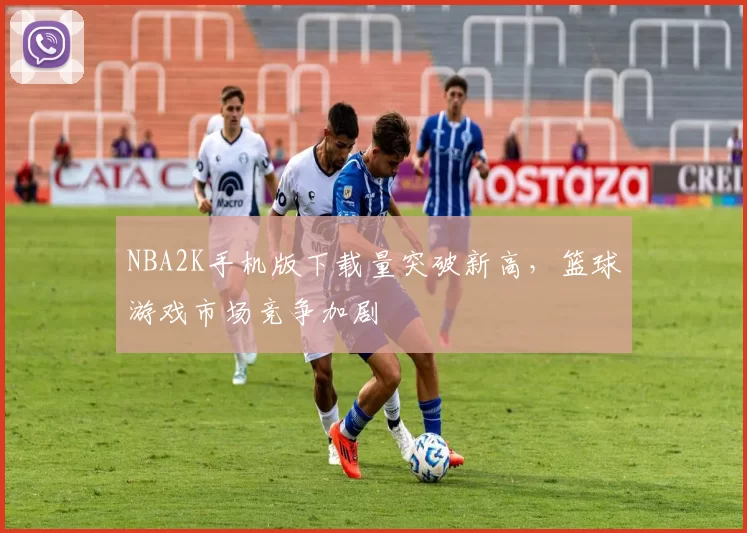 NBA2K手机版下载量突破新高，篮球游戏市场竞争加剧