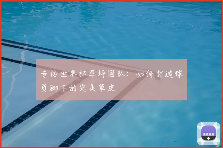 专访世界杯草坪团队：如何打造球员脚下的完美草皮
