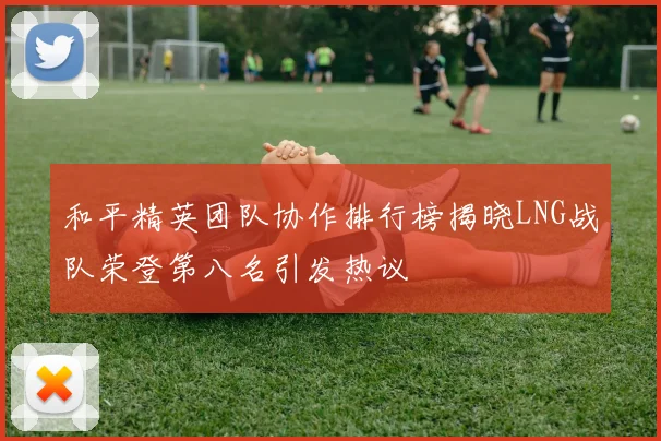 和平精英团队协作排行榜揭晓LNG战队荣登第八名引发热议