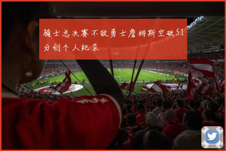 骑士总决赛不敌勇士詹姆斯空砍51分创个人纪录