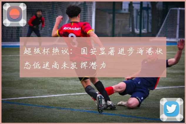 超级杯热议：国安显著进步海港状态低迷尚未发挥潜力