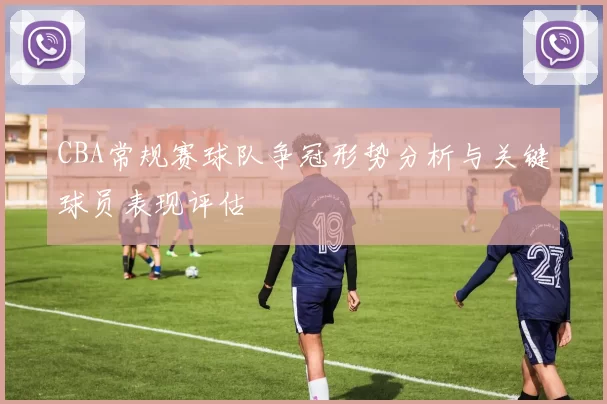 CBA常规赛球队争冠形势分析与关键球员表现评估