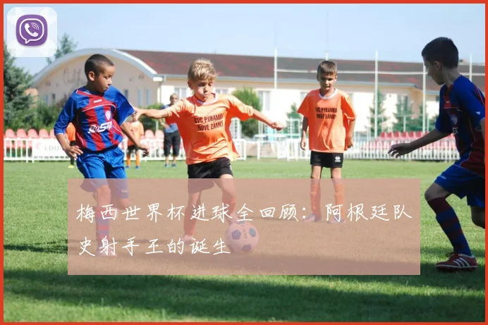 梅西世界杯进球全回顾：阿根廷队史射手王的诞生