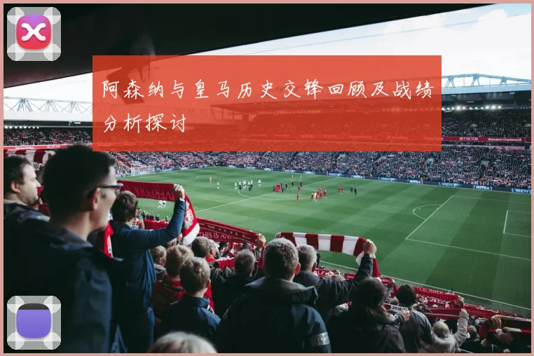阿森纳与皇马历史交锋回顾及战绩分析探讨