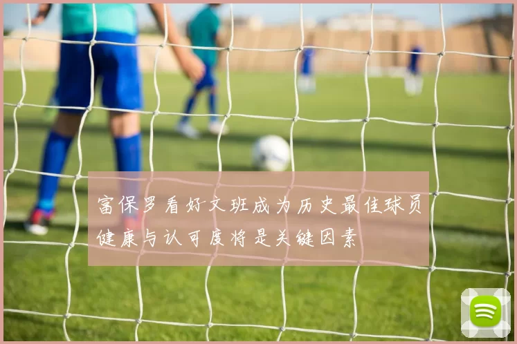 富保罗看好文班成为历史最佳球员健康与认可度将是关键因素