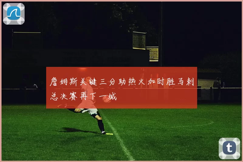 詹姆斯关键三分助热火加时胜马刺总决赛再下一城