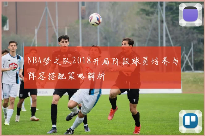 NBA梦之队2018开局阶段球员培养与阵容搭配策略解析