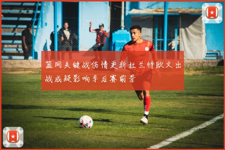 篮网关键战伤情更新杜兰特欧文出战成疑影响季后赛前景
