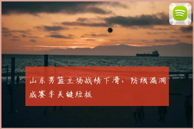 山东男篮主场战绩下滑，防线漏洞成赛季关键短板