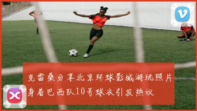 克雷桑分享北京环球影城游玩照片身着巴西队10号球衣引发热议
