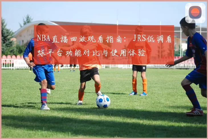 NBA直播回放观看指南：JRS低调看球平台功能对比与使用体验