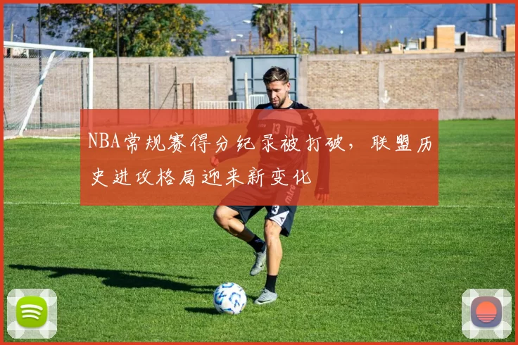 NBA常规赛得分纪录被打破，联盟历史进攻格局迎来新变化