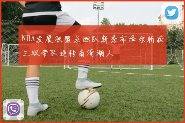 NBA发展联盟点燃队新秀布泽尔斩获三双带队逆转南湾湖人