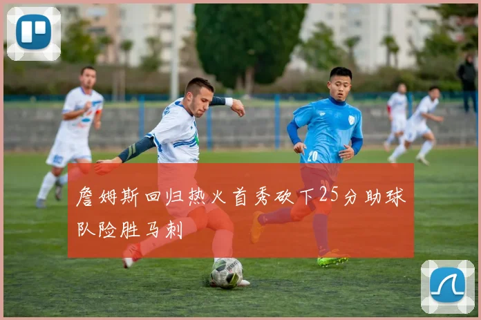 詹姆斯回归热火首秀砍下25分助球队险胜马刺