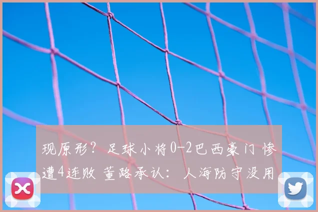 现原形？足球小将0-2巴西豪门 惨遭4连败 董路承认：人海防守没用