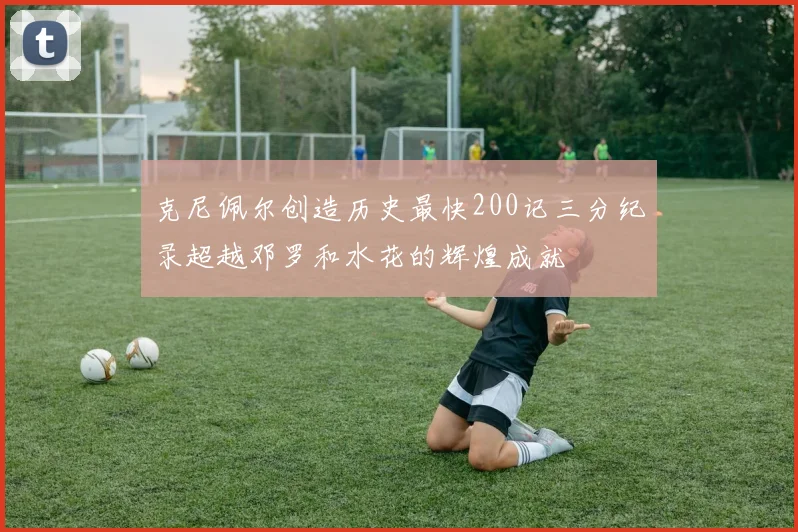 克尼佩尔创造历史最快200记三分纪录超越邓罗和水花的辉煌成就