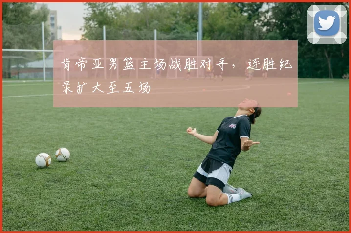 肯帝亚男篮主场战胜对手，连胜纪录扩大至五场