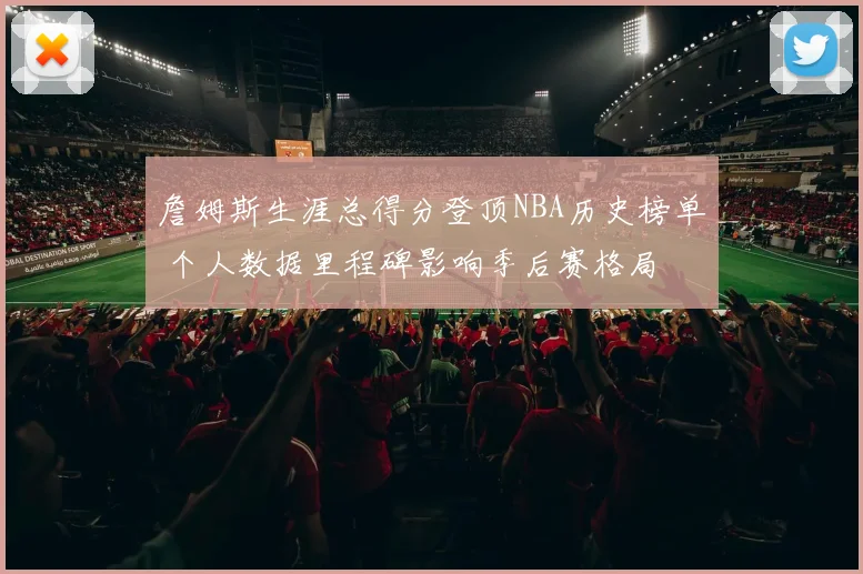 詹姆斯生涯总得分登顶NBA历史榜单 个人数据里程碑影响季后赛格局