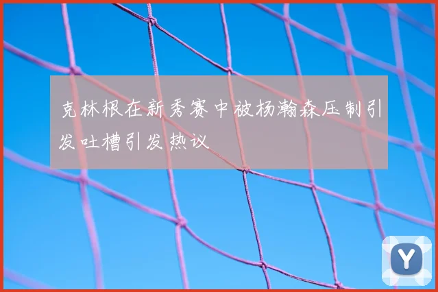 克林根在新秀赛中被杨瀚森压制引发吐槽引发热议