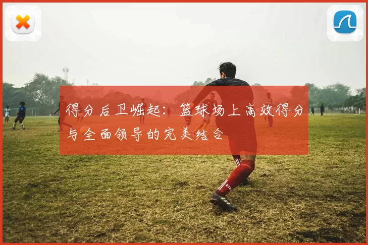 得分后卫崛起：篮球场上高效得分与全面领导的完美结合