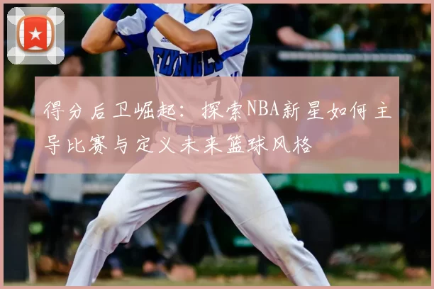 得分后卫崛起：探索NBA新星如何主导比赛与定义未来篮球风格