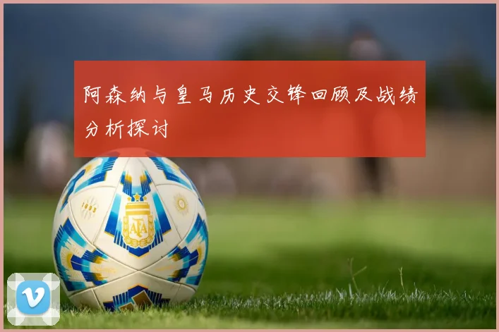 阿森纳与皇马历史交锋回顾及战绩分析探讨
