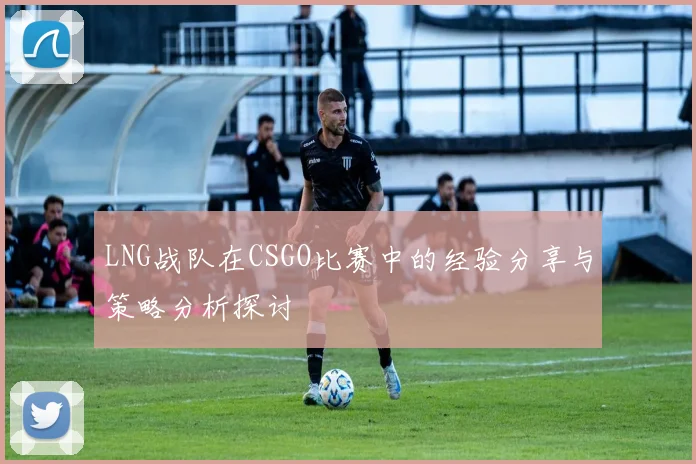 LNG战队在CSGO比赛中的经验分享与策略分析探讨