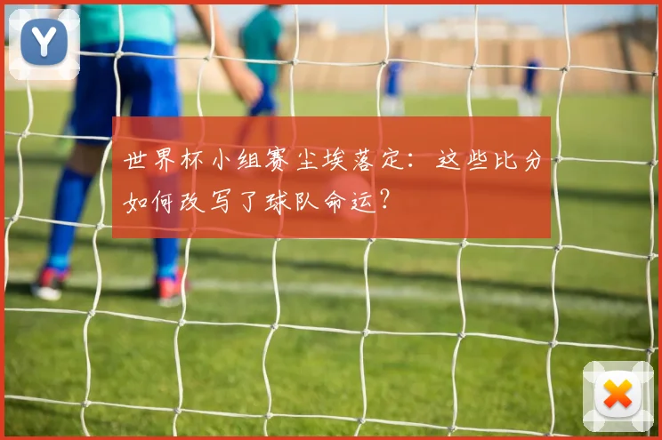世界杯小组赛尘埃落定：这些比分如何改写了球队命运？