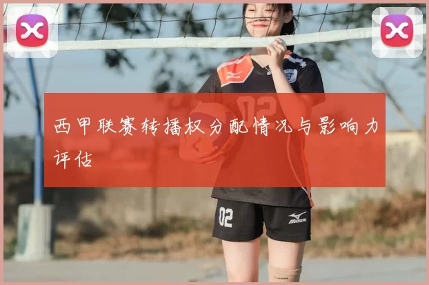 西甲联赛转播权分配情况与影响力评估