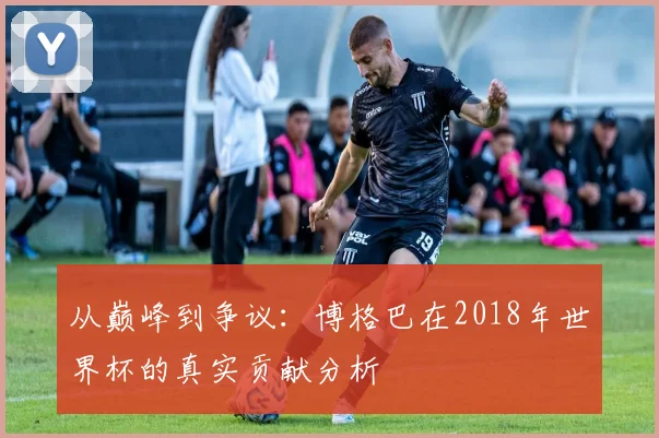 从巅峰到争议：博格巴在2018年世界杯的真实贡献分析