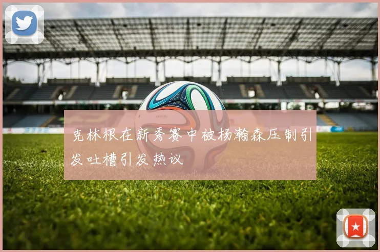 克林根在新秀赛中被杨瀚森压制引发吐槽引发热议