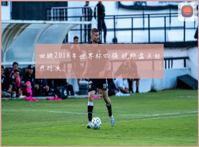 回顾2018年世界杯四强 视频盘点经典对决