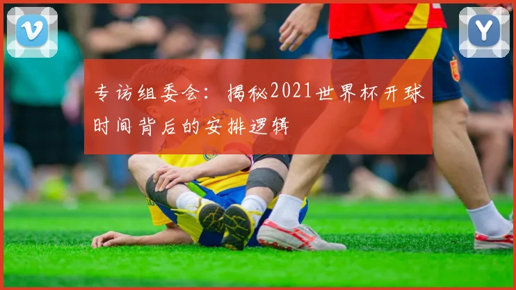 专访组委会:揭秘2021世界杯开球时间背后的安排逻辑